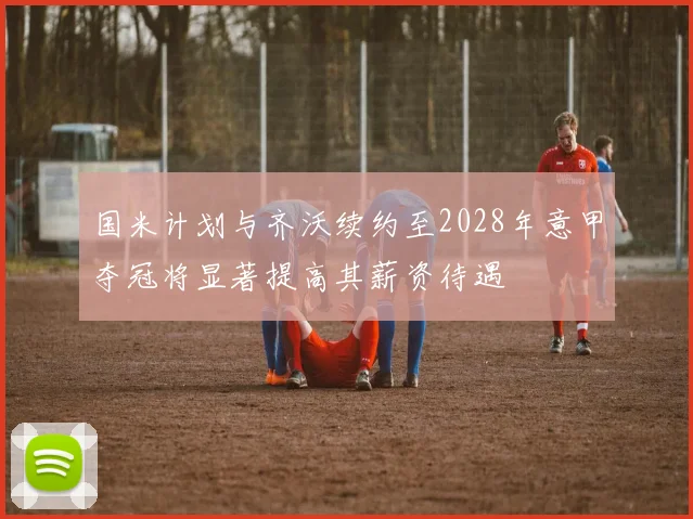 国米计划与齐沃续约至2028年意甲夺冠将显著提高其薪资待遇