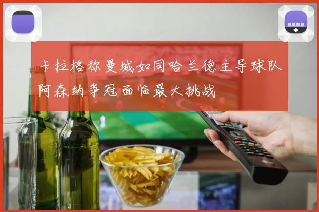 卡拉格称曼城如同哈兰德主导球队阿森纳争冠面临最大挑战