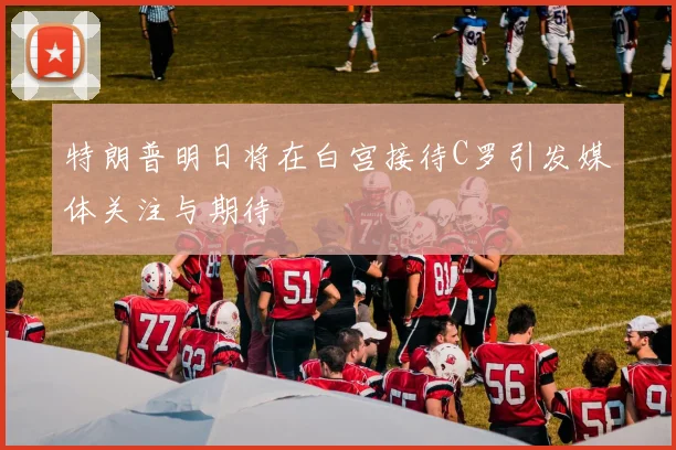 特朗普明日将在白宫接待C罗引发媒体关注与期待