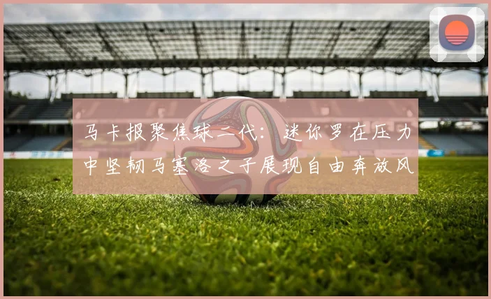 马卡报聚焦球二代：迷你罗在压力中坚韧马塞洛之子展现自由奔放风采