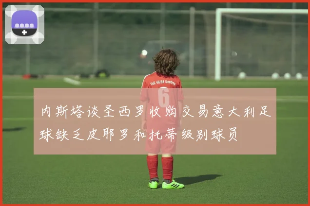 内斯塔谈圣西罗收购交易意大利足球缺乏皮耶罗和托蒂级别球员