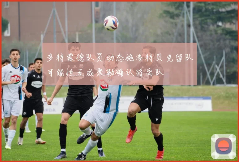 多特蒙德队员动态施洛特贝克留队可能性五成聚勒确认将离队