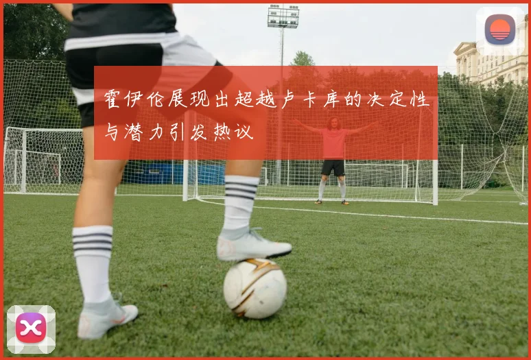 霍伊伦展现出超越卢卡库的决定性与潜力引发热议
