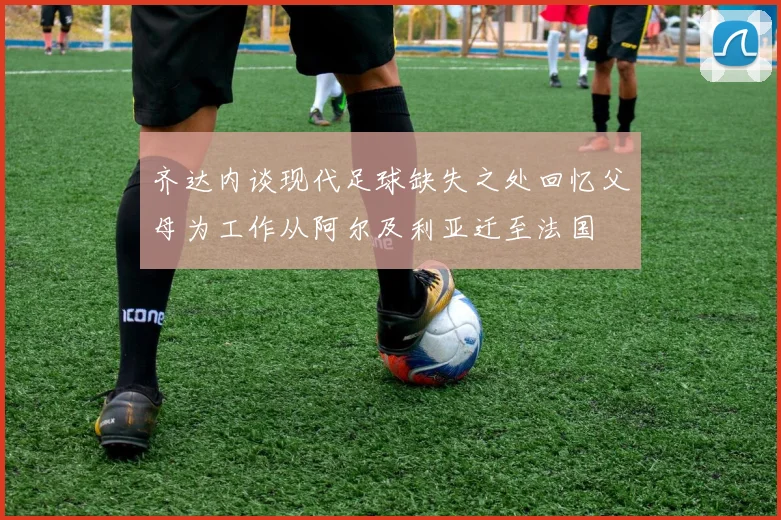 齐达内谈现代足球缺失之处回忆父母为工作从阿尔及利亚迁至法国