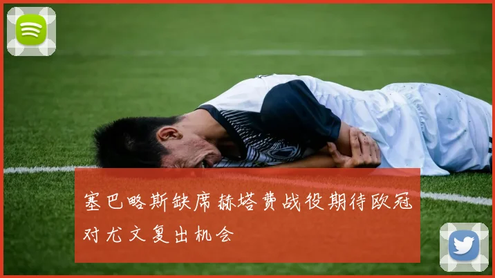 塞巴略斯缺席赫塔费战役期待欧冠对尤文复出机会