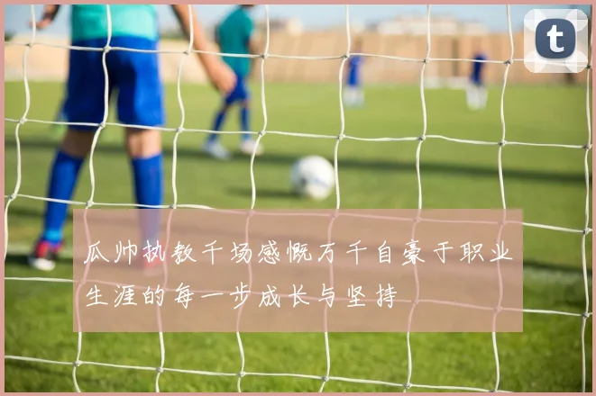 瓜帅执教千场感慨万千自豪于职业生涯的每一步成长与坚持