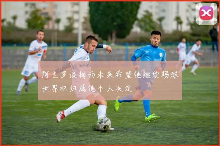 阿圭罗谈梅西未来希望他继续踢球世界杯归属他个人决定