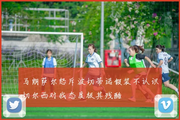 马朗萨尔怒斥波切蒂诺假装不认识切尔西对我态度极其残酷