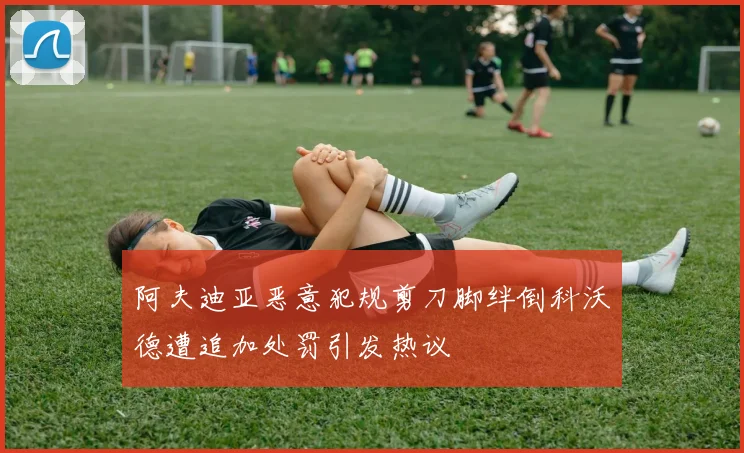 阿夫迪亚恶意犯规剪刀脚绊倒科沃德遭追加处罚引发热议
