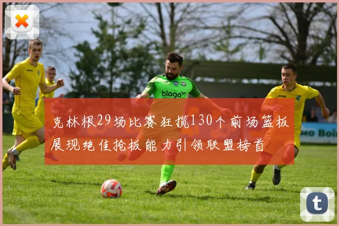 克林根29场比赛狂揽130个前场篮板展现绝佳抢板能力引领联盟榜首