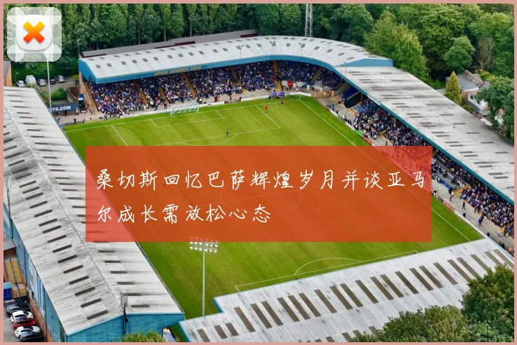 桑切斯回忆巴萨辉煌岁月并谈亚马尔成长需放松心态
