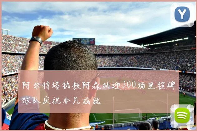 阿尔特塔执教阿森纳迎300场里程碑球队庆祝非凡成就
