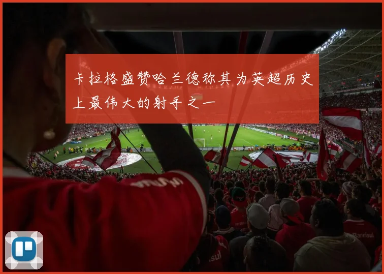 卡拉格盛赞哈兰德称其为英超历史上最伟大的射手之一