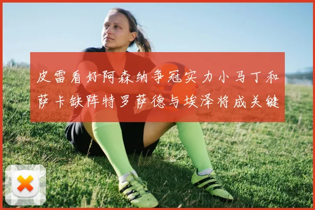 皮雷看好阿森纳争冠实力小马丁和萨卡缺阵特罗萨德与埃泽将成关键