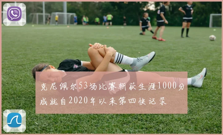 克尼佩尔53场比赛斩获生涯1000分成就自2020年以来第四快记录