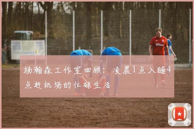 杨瀚森工作室回顾：凌晨1点入睡4点赶机场的忙碌生活