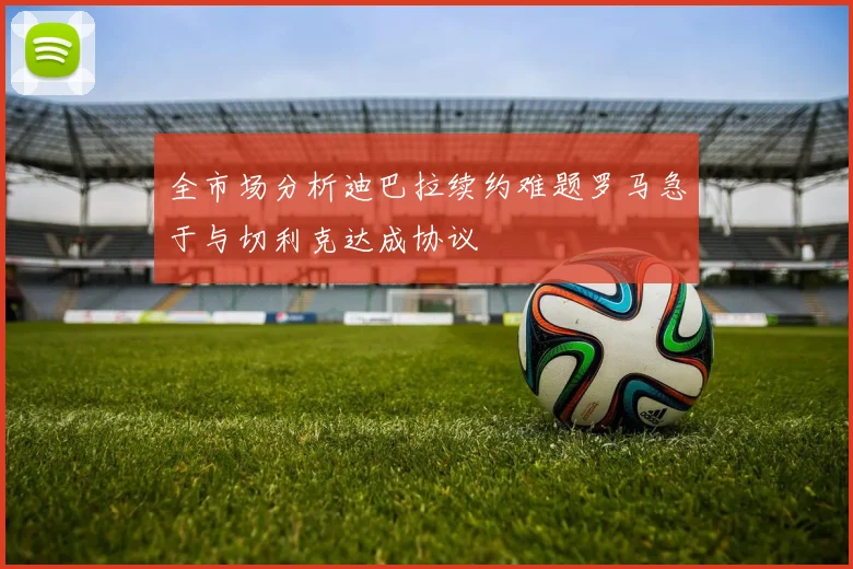全市场分析迪巴拉续约难题罗马急于与切利克达成协议