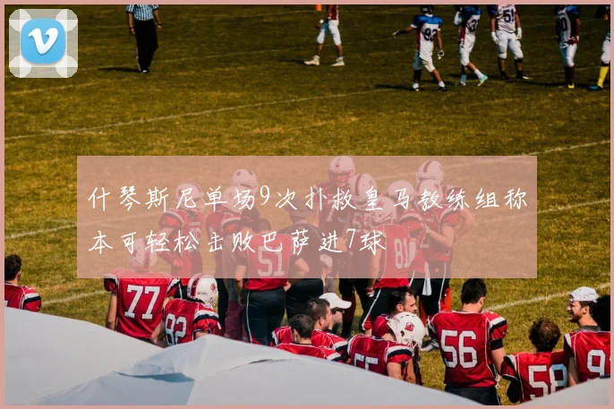 什琴斯尼单场9次扑救皇马教练组称本可轻松击败巴萨进7球