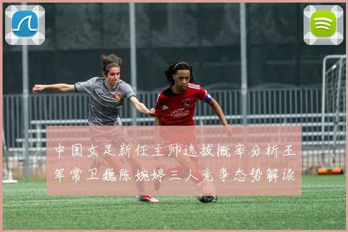 中国女足新任主帅选拔概率分析王军常卫巍陈婉婷三人竞争态势解读