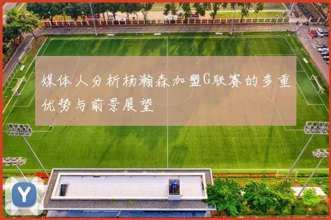 媒体人分析杨瀚森加盟G联赛的多重优势与前景展望