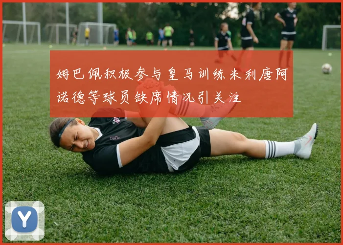 姆巴佩积极参与皇马训练米利唐阿诺德等球员缺席情况引关注