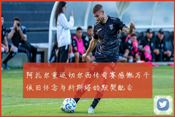 阿扎尔重返切尔西传奇赛感慨万千依旧怀念与科斯塔的默契配合