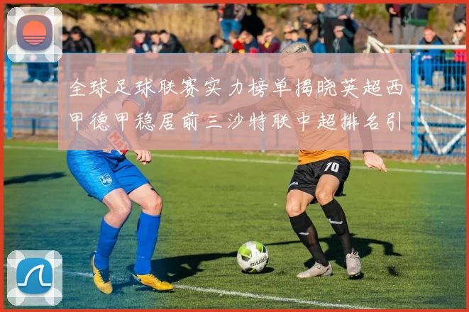 全球足球联赛实力榜单揭晓英超西甲德甲稳居前三沙特联中超排名引关注