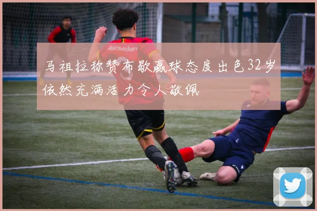 马祖拉称赞布歇赢球态度出色32岁依然充满活力令人敬佩