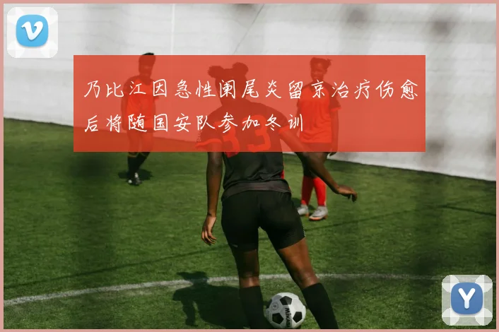 乃比江因急性阑尾炎留京治疗伤愈后将随国安队参加冬训